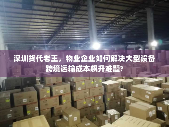 深圳货代老王，物业企业如何解决大型设备跨境运输成本飙升难题?