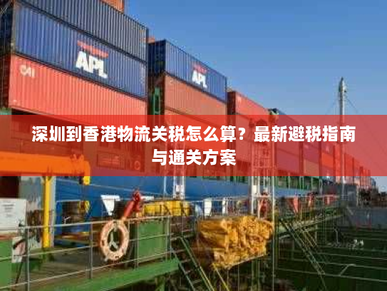 深圳到香港物流关税怎么算?最新避税指南与通关方案 深圳到香港物流关税怎么算?最新避税指南与通关方案