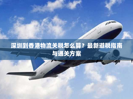 深圳到香港物流关税怎么算?最新避税指南与通关方案 深圳到香港物流关税怎么算?最新避税指南与通关方案