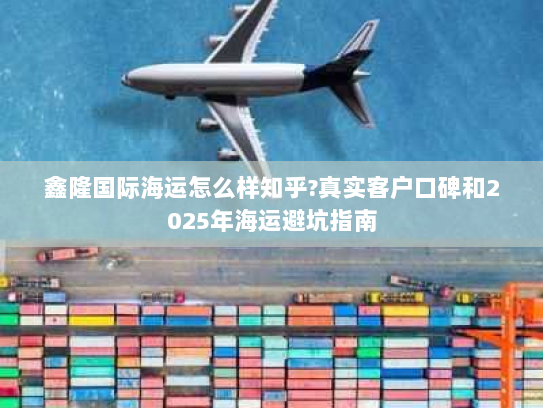 鑫隆国际海运怎么样知乎?真实客户口碑和2025年海运避坑指南 鑫隆国际海运怎么样知乎?真实客户口碑和2025年海运避坑指南