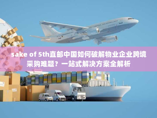sake of 5th直邮中国如何破解物业企业跨境采购难题?一站式解决方案全解析 sake of 5th直邮中国如何破解物业企业跨境采购难题?一站式解决方案全解析