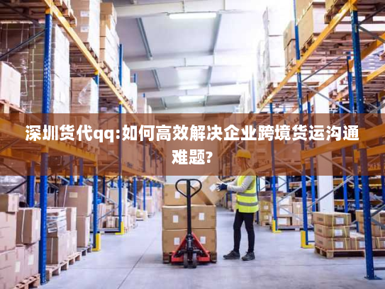 深圳货代qq:如何高效解决企业跨境货运沟通难题?