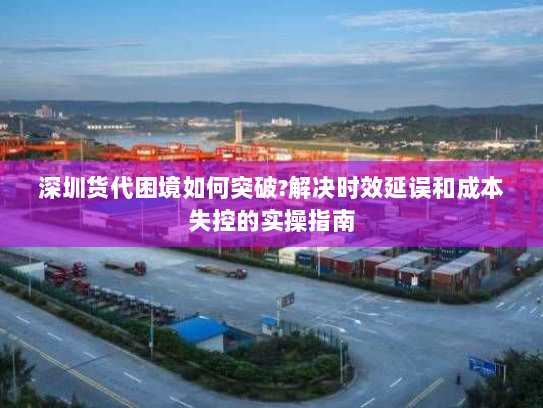 深圳货代困境如何突破?解决时效延误和成本失控的实操指南