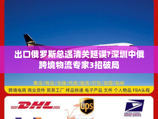 出口俄罗斯总遇清关延误?深圳中俄跨境物流专家3招破局