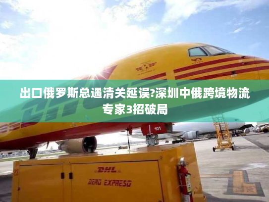 出口俄罗斯总遇清关延误?深圳中俄跨境物流专家3招破局 出口俄罗斯总遇清关延误?深圳中俄跨境物流专家3招破局
