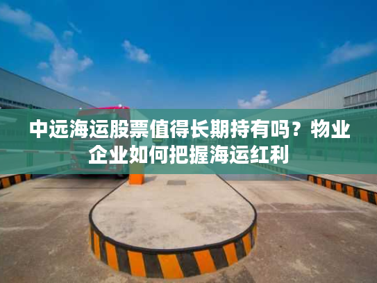 中远海运股票值得长期持有吗？物业企业如何把握海运红利
