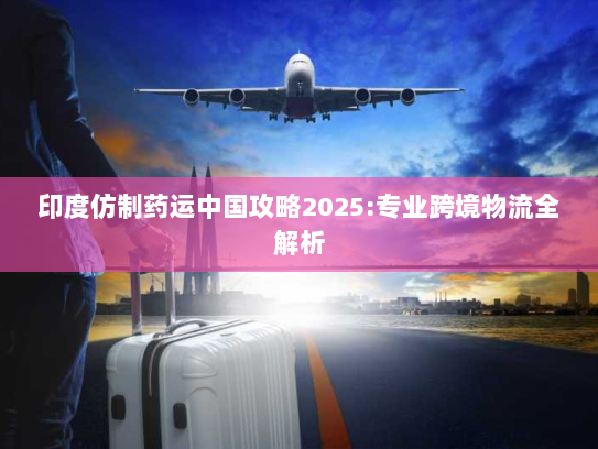 印度仿制药运中国攻略2025:专业跨境物流全解析