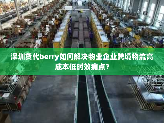 深圳货代berry如何解决物业企业跨境物流高成本低时效痛点? 深圳货代berry如何解决物业企业跨境物流高成本低时效痛点?
