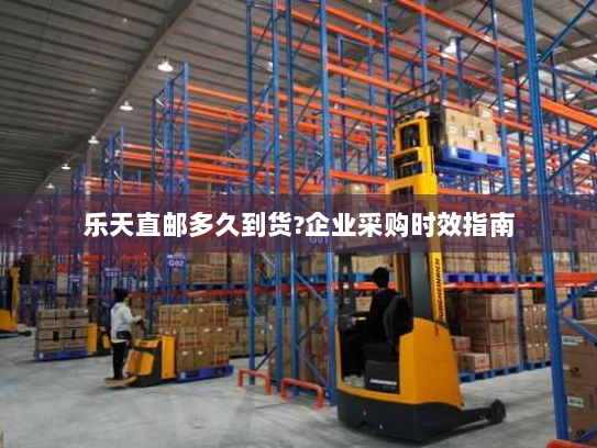 乐天直邮多久到货?企业采购时效指南 乐天直邮多久到货?企业采购时效指南