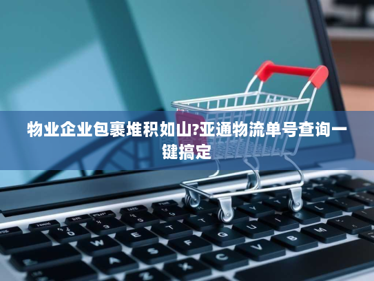 物业企业包裹堆积如山?亚通物流单号查询一键搞定 物业企业包裹堆积如山?亚通物流单号查询一键搞定