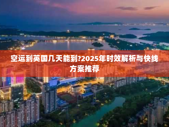 空运到英国几天能到?2025年时效解析与快线方案推荐 空运到英国几天能到?2025年时效解析与快线方案推荐