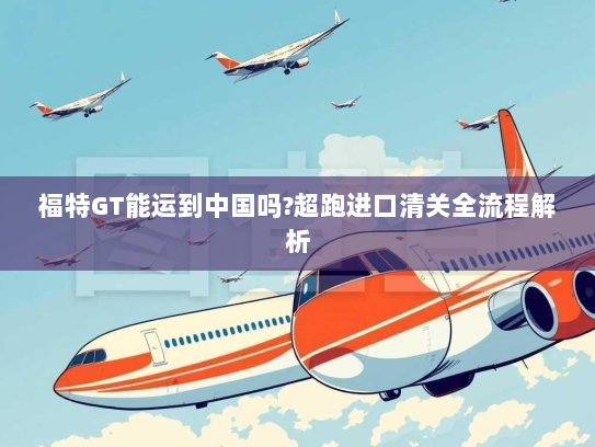 福特GT能运到中国吗?超跑进口清关全流程解析 福特GT能运到中国吗?超跑进口清关全流程解析