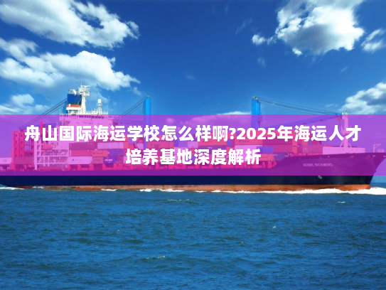 舟山国际海运学校怎么样啊?2025年海运人才培养基地深度解析 舟山国际海运学校怎么样啊?2025年海运人才培养基地深度解析