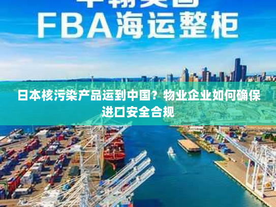 日本核污染产品运到中国?物业企业如何确保进口安全合规 日本核污染产品运到中国?物业企业如何确保进口安全合规