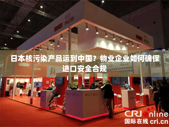 日本核污染产品运到中国?物业企业如何确保进口安全合规 日本核污染产品运到中国?物业企业如何确保进口安全合规