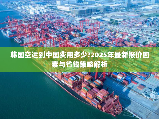 韩国空运到中国费用多少?2025年最新报价因素与省钱策略解析 韩国空运到中国费用多少?2025年最新报价因素与省钱策略解析