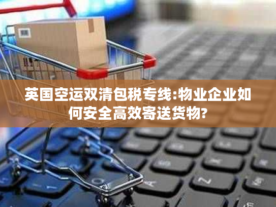 英国空运双清包税专线:物业企业如何安全高效寄送货物?