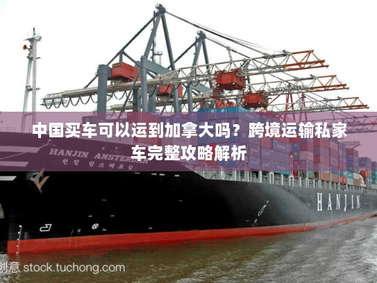 中国买车可以运到加拿大吗?跨境运输私家车完整攻略解析 中国买车可以运到加拿大吗?跨境运输私家车完整攻略解析