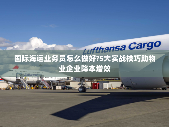 国际海运业务员怎么做好?5大实战技巧助物业企业降本增效