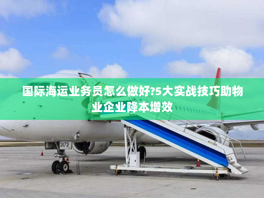 国际海运业务员怎么做好?5大实战技巧助物业企业降本增效