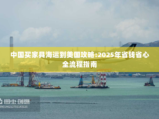 中国买家具海运到美国攻略:2025年省钱省心全流程指南