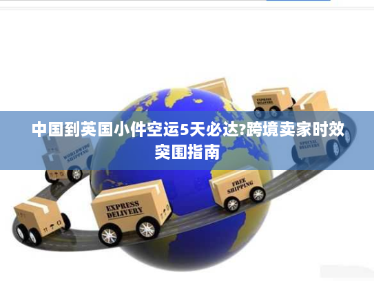 中国到英国小件空运5天必达?跨境卖家时效突围指南 中国到英国小件空运5天必达?跨境卖家时效突围指南
