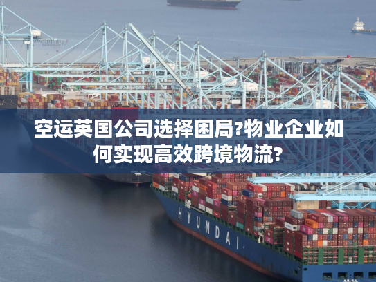 空运英国公司选择困局?物业企业如何实现高效跨境物流?