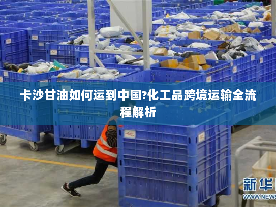 卡沙甘油如何运到中国?化工品跨境运输全流程解析 卡沙甘油如何运到中国?化工品跨境运输全流程解析