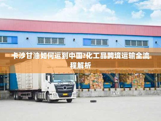 卡沙甘油如何运到中国?化工品跨境运输全流程解析 卡沙甘油如何运到中国?化工品跨境运输全流程解析