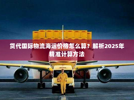 货代国际物流海运价格怎么算?解析2025年精准计算方法 货代国际物流海运价格怎么算?解析2025年精准计算方法