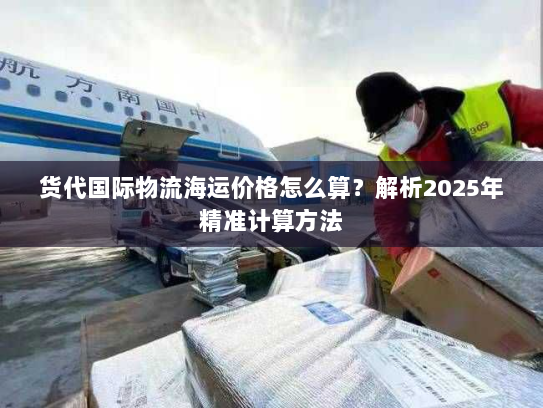 货代国际物流海运价格怎么算?解析2025年精准计算方法 货代国际物流海运价格怎么算?解析2025年精准计算方法