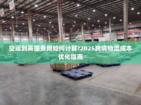 空运到英国费用如何计算?2025跨境物流成本优化指南 空运到英国费用如何计算?2025跨境物流成本优化指南