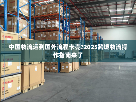 中国物流运到国外流程卡壳?2025跨境物流操作指南来了 中国物流运到国外流程卡壳?2025跨境物流操作指南来了