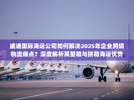 威通国际海运公司如何解决2025年企业跨境物流痛点？深度解析其整箱与拼箱海运优势