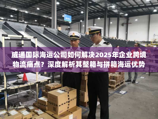 威通国际海运公司如何解决2025年企业跨境物流痛点？深度解析其整箱与拼箱海运优势