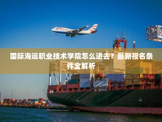 国际海运职业技术学院怎么进去?最新报名条件全解析 国际海运职业技术学院怎么进去?最新报名条件全解析