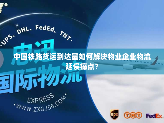 中国铁路货运到达量如何解决物业企业物流延误痛点? 中国铁路货运到达量如何解决物业企业物流延误痛点?