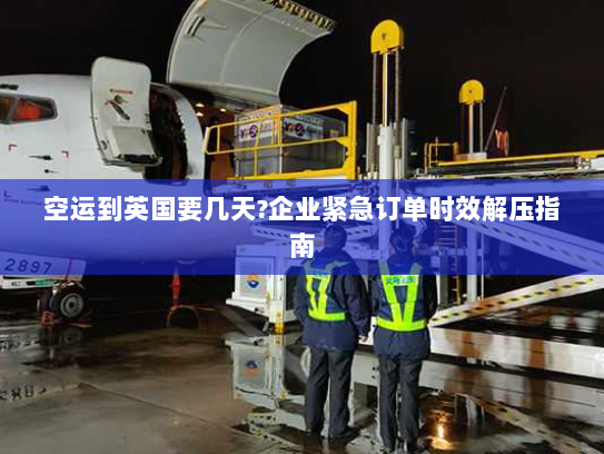 空运到英国要几天?企业紧急订单时效解压指南