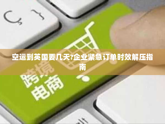 空运到英国要几天?企业紧急订单时效解压指南