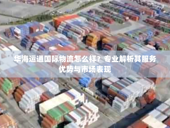 华海运通国际物流怎么样?专业解析其服务优势与市场表现 华海运通国际物流怎么样?专业解析其服务优势与市场表现