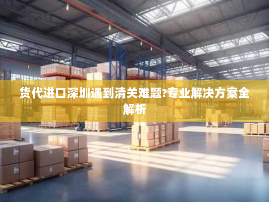 货代进口深圳遇到清关难题?专业解决方案全解析