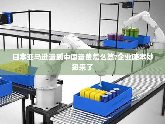 日本亚马逊运到中国运费怎么算?企业降本妙招来了