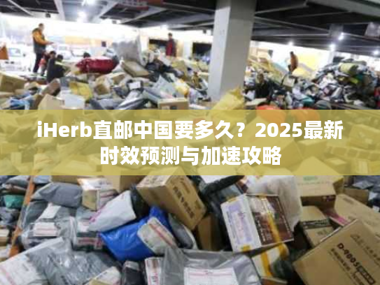 iHerb直邮中国要多久？2025最新时效预测与加速攻略
