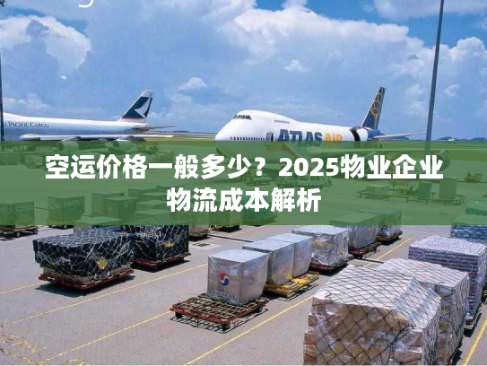 空运价格一般多少?2025物业企业物流成本解析 空运价格一般多少?2025物业企业物流成本解析