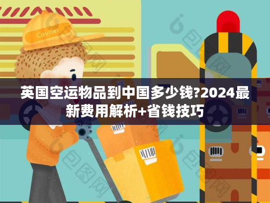 英国空运物品到中国多少钱?2024最新费用解析+省钱技巧