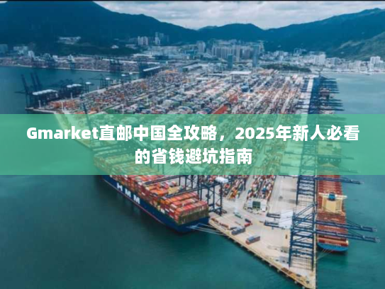 Gmarket直邮中国全攻略,2025年新人必看的省钱避坑指南 Gmarket直邮中国全攻略,2025年新人必看的省钱避坑指南