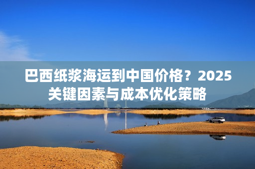 巴西纸浆海运到中国价格？2025关键因素与成本优化策略