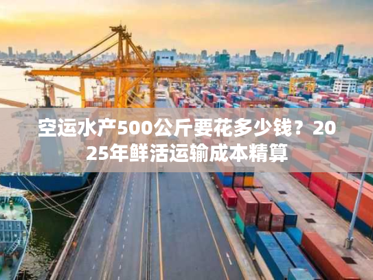 空运水产500公斤要花多少钱?2025年鲜活运输成本精算 空运水产500公斤要花多少钱?2025年鲜活运输成本精算