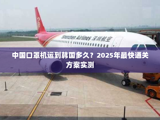 中国口罩机运到韩国多久?2025年最快通关方案实测 中国口罩机运到韩国多久?2025年最快通关方案实测