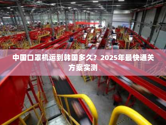 中国口罩机运到韩国多久?2025年最快通关方案实测 中国口罩机运到韩国多久?2025年最快通关方案实测